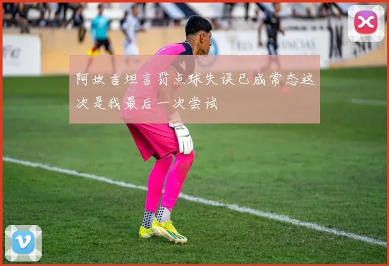 阿坎吉坦言罚点球失误已成常态这次是我最后一次尝试