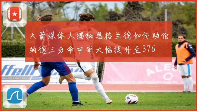 火箭媒体人揭秘恩格兰德如何助伦纳德三分命中率大幅提升至376