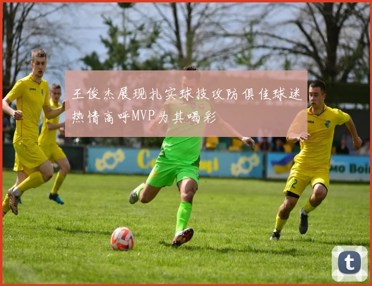王俊杰展现扎实球技攻防俱佳球迷热情高呼MVP为其喝彩