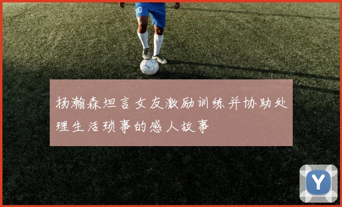 杨瀚森坦言女友激励训练并协助处理生活琐事的感人故事