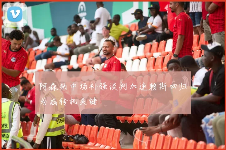 阿森纳中场补强谈判加速赖斯回归或成转机关键