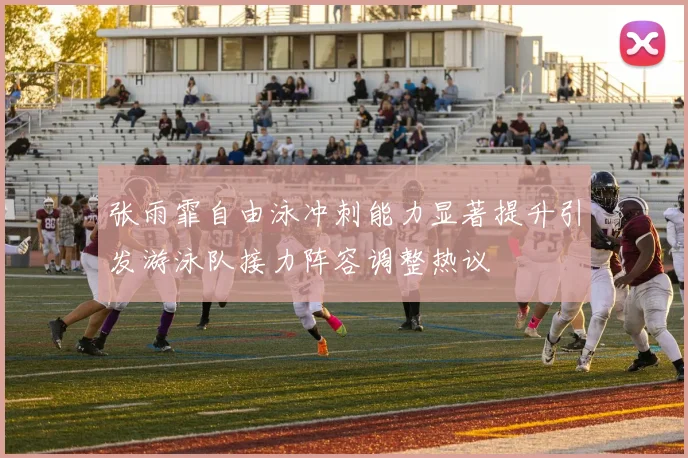 张雨霏自由泳冲刺能力显著提升引发游泳队接力阵容调整热议