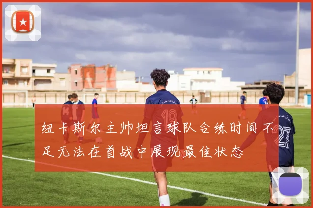 纽卡斯尔主帅坦言球队合练时间不足无法在首战中展现最佳状态
