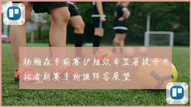 杨瀚森季前赛护框效率显著提升开拓者新赛季轮换阵容展望