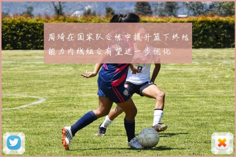 周琦在国家队合练中提升篮下终结能力内线组合有望进一步优化